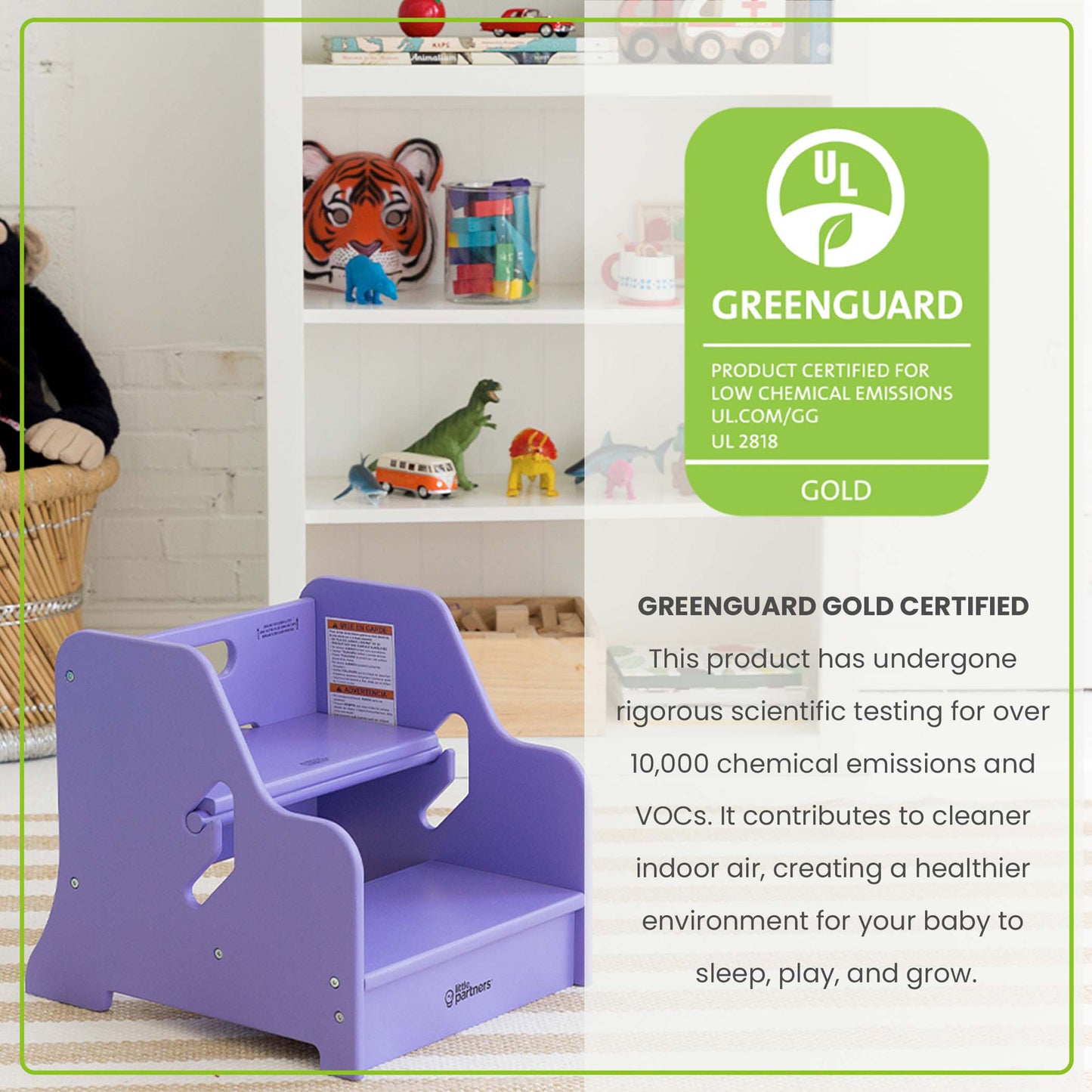 The StepUp Step Stool is Greenguard Certified to emit less harmful chemicals, making the air safer for your family.